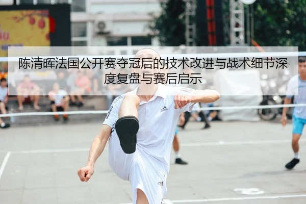 陈清晖法国公开赛夺冠后的技术改进与战术细节深度复盘与赛后启示