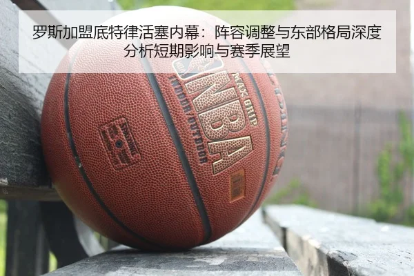 罗斯加盟底特律活塞内幕：阵容调整与东部格局深度分析短期影响与赛季展望